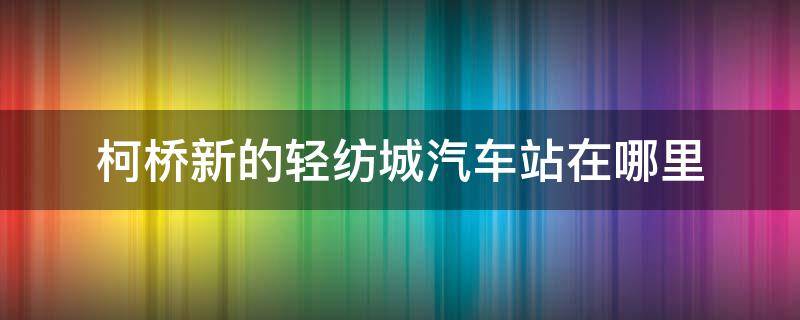 柯桥新的轻纺城汽车站在哪里（柯桥轻纺城在哪里?）