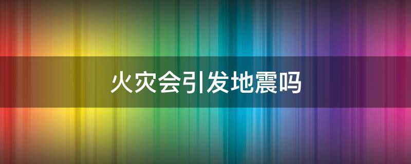 火災(zāi)會(huì)引發(fā)地震嗎（引發(fā)地震火災(zāi)的原因有哪些）