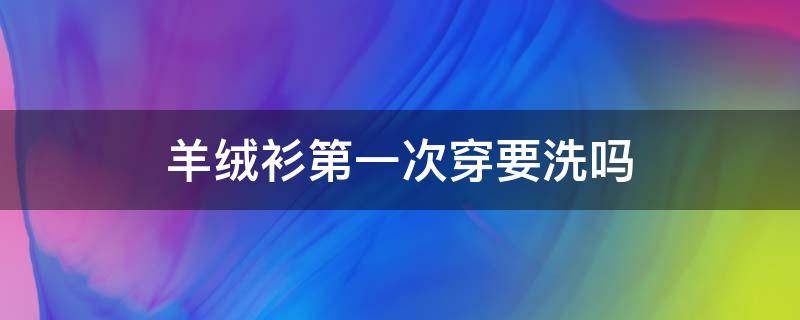 羊絨衫第一次穿要洗嗎（新買的羊絨衫要洗過才能穿嗎）