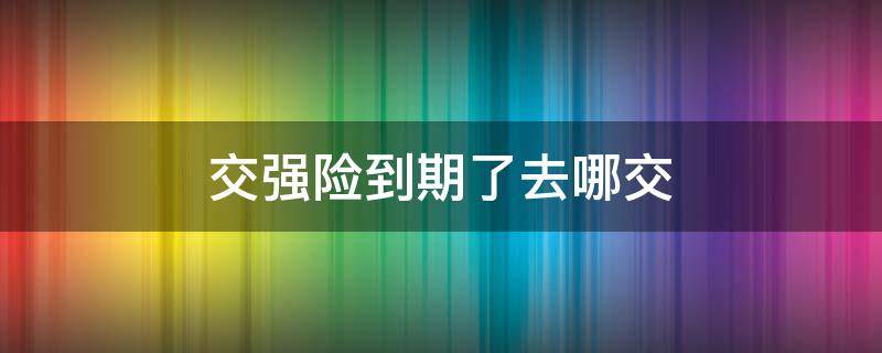 交强险到期了去哪交（交强险到期了去哪里交）