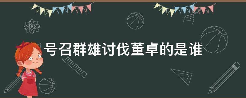 号召群雄讨伐董卓的是谁（伐董卓群雄大战）