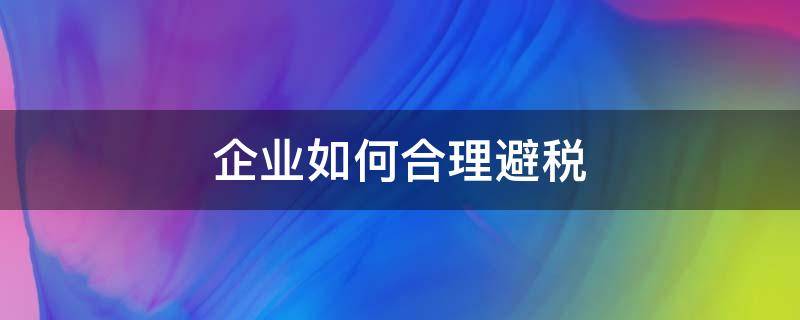 企业如何合理避税（建筑企业如何合理避税）