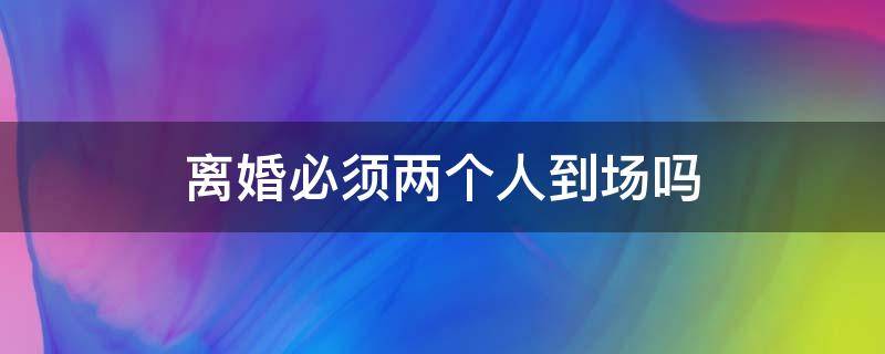 離婚必須兩個(gè)人到場(chǎng)嗎（離婚必須兩個(gè)人到場(chǎng)嗎?）