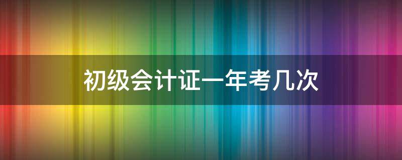 初级会计证一年考几次（初级会计一年可以报名几次）