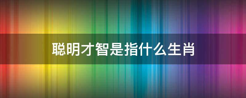 聪明才智是指什么生肖（聪明智慧是什么生肖）