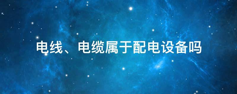 电线、电缆属于配电设备吗 电线是否属于电力设备