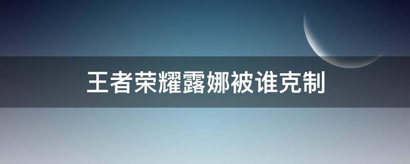 王者榮耀露娜被誰克制 王者榮耀 克制露娜