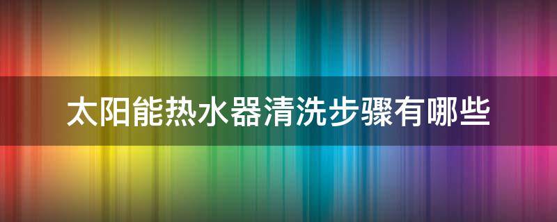 太阳能热水器清洗步骤有哪些（太阳能热水器和电热水器用什么清洗）