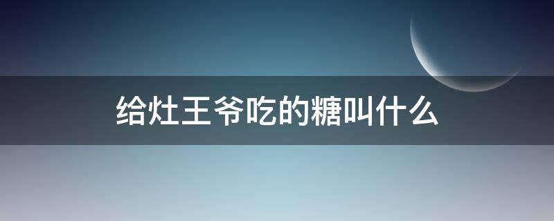 给灶王爷吃的糖叫什么（给灶王爷吃糖有怎样的寓意）