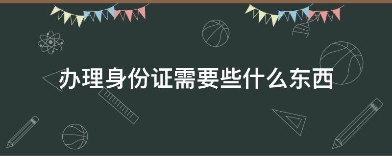 辦理身份證需要些什么東西（辦身份證要什么東西?）