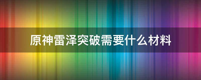 原神雷澤突破需要什么材料（原神雷澤突破材料要多少）