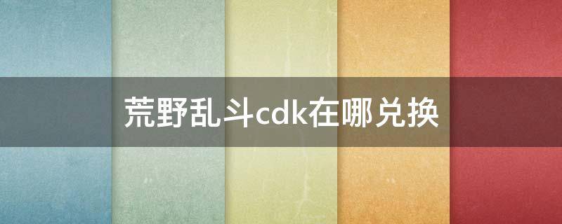 荒野亂斗cdk在哪兌換（荒野亂斗cdk在哪兌換2021）