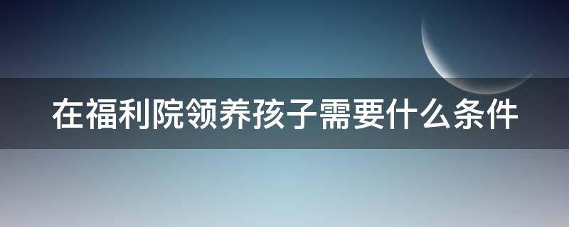 在福利院领养孩子需要什么条件 在福利院领养孩子需要什么条件和手续