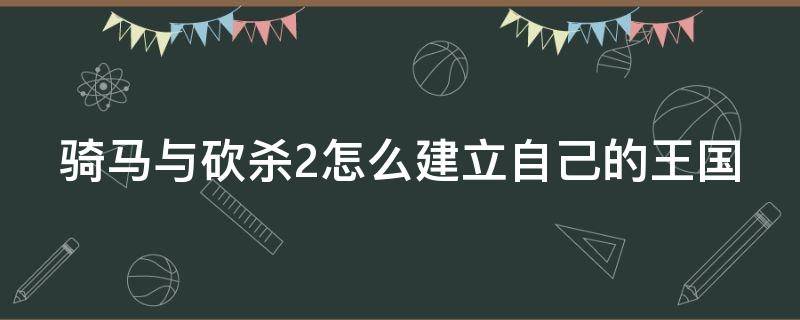 騎馬與砍殺2怎么建立自己的王國(guó)（騎馬與砍殺2如何創(chuàng)建王國(guó)）