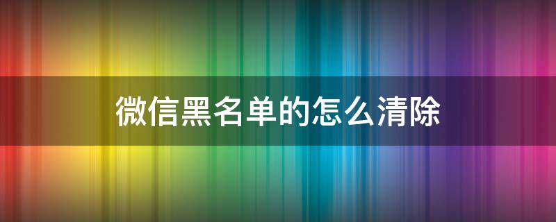 微信黑名单的怎么清除 怎么清除微信里面的黑名单