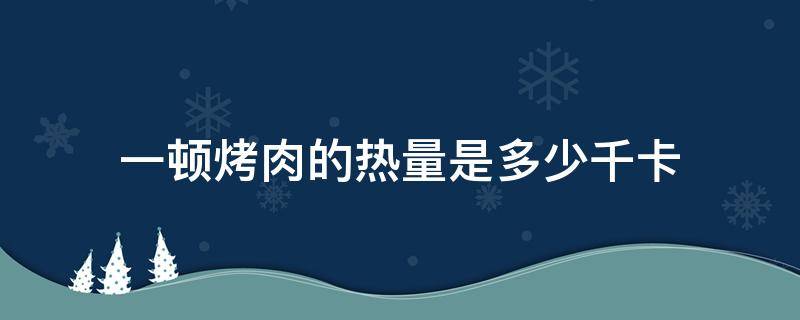 一頓烤肉的熱量是多少千卡（一頓烤肉有多少千卡）