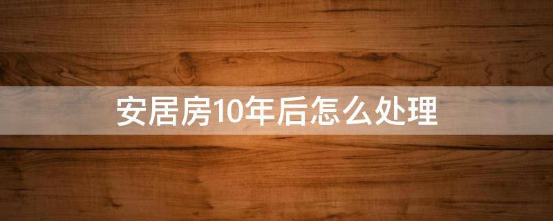 安居房10年后怎么處理（深圳安居房10年后怎么處理）