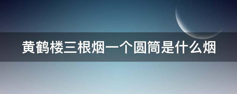 黄鹤楼三根烟一个圆筒是什么烟（黄鹤楼三根装圆筒子香烟限量版）