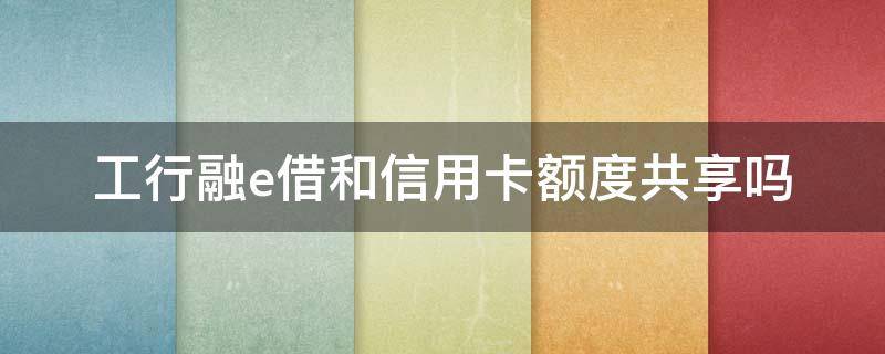 工行融e借和信用卡額度共享嗎 工行融e借是和信用卡共享額度嗎