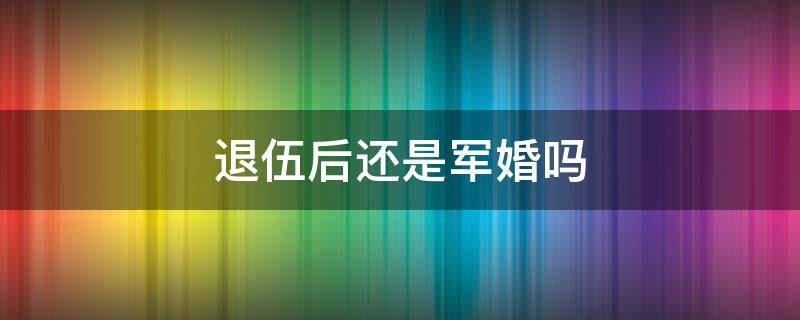 退伍后还是军婚吗 退伍了还是军婚吗