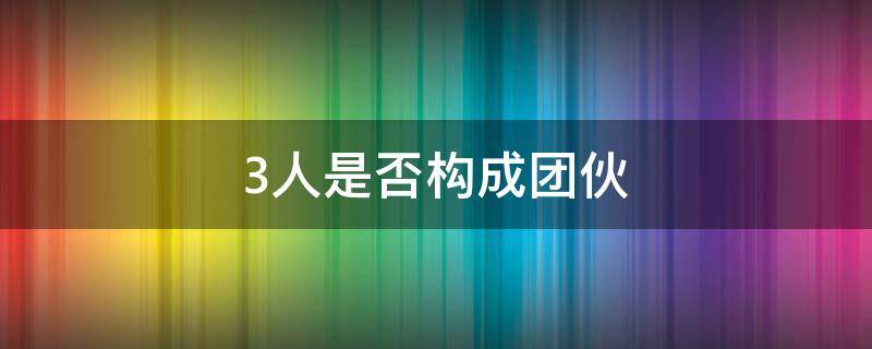 3人是否构成团伙 3人构成团伙吗