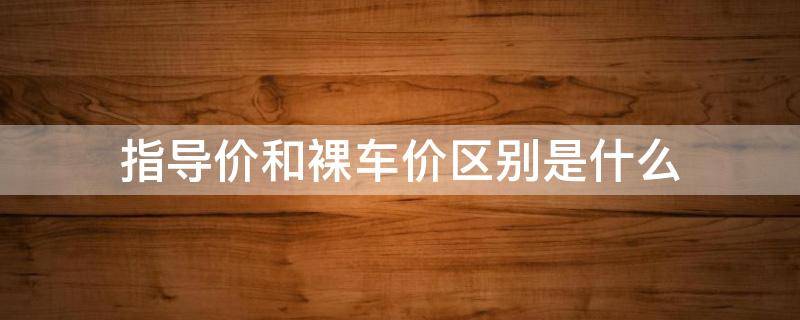 指導價和裸車價區(qū)別是什么 裸車價與指導價有什么區(qū)別