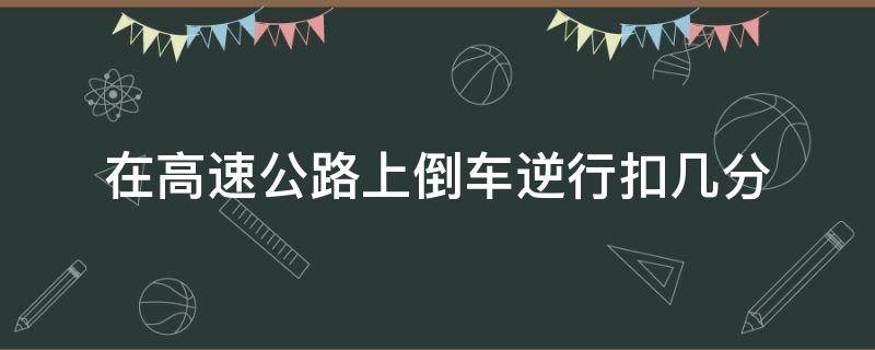 在高速公路上倒车逆行扣几分（驾驶车在高速公路上倒车逆行扣几分）