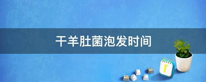 干羊肚菌泡发时间 干羊肚菌泡发时间多长