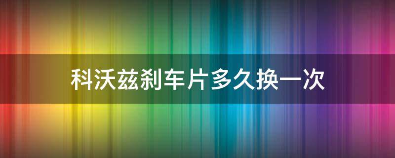 科沃茲剎車片多久換一次（科沃茲剎車片多久更換）