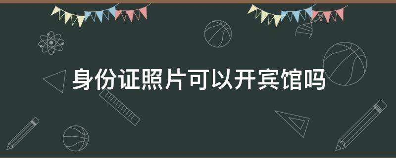 身份证照片可以开宾馆吗（只有身份证照片可以开宾馆吗）