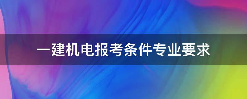 一建机电报考条件专业要求（一建机电报考条件及专业要求）