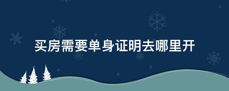 買房需要單身證明去哪里開 買房需要的單身證明怎么開