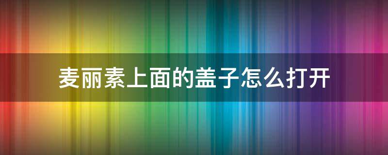 麦丽素上面的盖子怎么打开 麦丽素的盖子怎么打开?