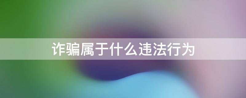 詐騙屬于什么違法行為 詐騙屬于違法還是犯法