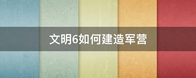 文明6如何建造军营（文明6军营建在哪里）