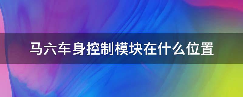 馬六車身控制模塊在什么位置（馬六車身控制模塊在哪里）