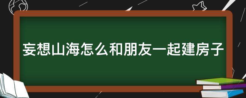 妄想山海怎么和朋友一起建房子（妄想山海怎么和好友一起建造家園）