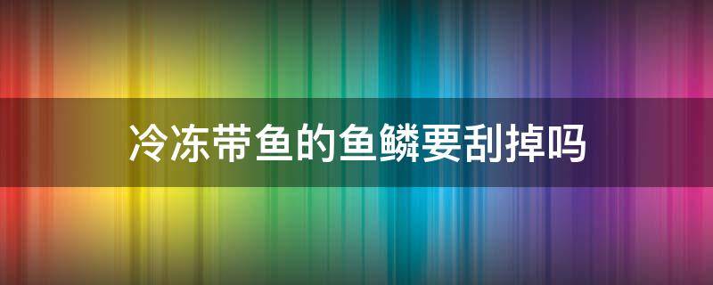 冷冻带鱼的鱼鳞要刮掉吗 鱼冷冻前鱼鳞要去掉吗