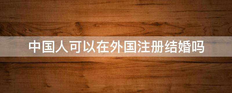 中国人可以在外国注册结婚吗（外国注册结婚还能在国内结婚吗）