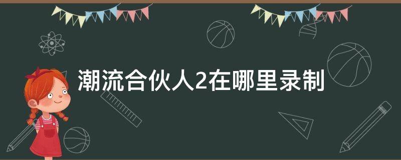 潮流合伙人2在哪里錄制（潮流合伙人2什么時(shí)候錄制）