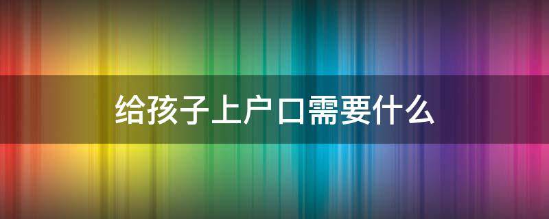 给孩子上户口需要什么（男方给孩子上户口需要什么）