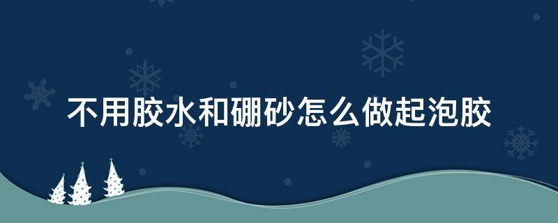 不用胶水和硼砂怎么做起泡胶（不用胶水和硼砂如何做起泡胶）