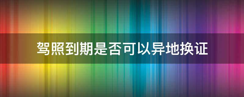 驾照到期是否可以异地换证（驾照到期换证可以异地吗）