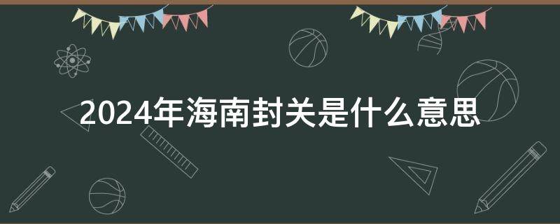 2024年海南封关是什么意思 2025年海南封关是啥意思