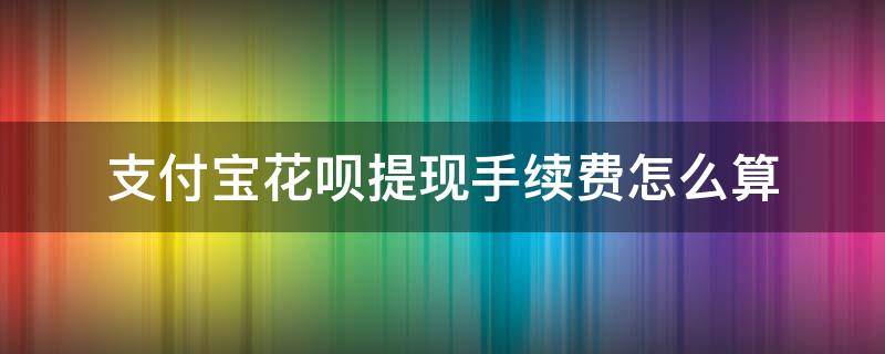 支付寶花唄提現(xiàn)手續(xù)費(fèi)怎么算（花唄提現(xiàn)手續(xù)費(fèi)怎么算的）