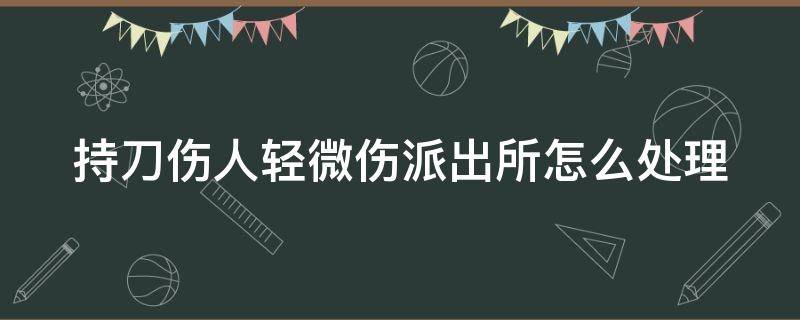 持刀伤人轻微伤派出所怎么处理 持刀伤人轻微伤怎么赔偿