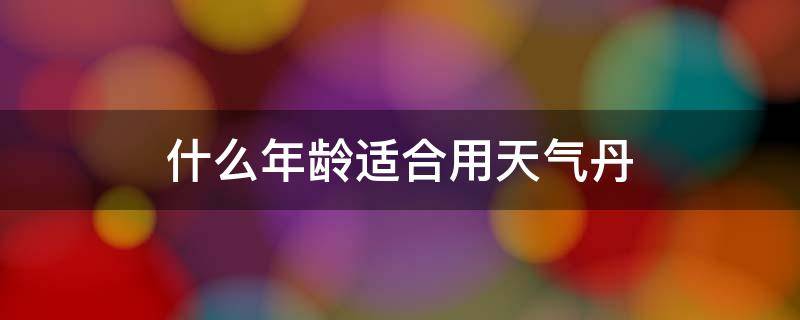 什么年龄适合用天气丹（天气丹适合多大年龄的人用比较好）