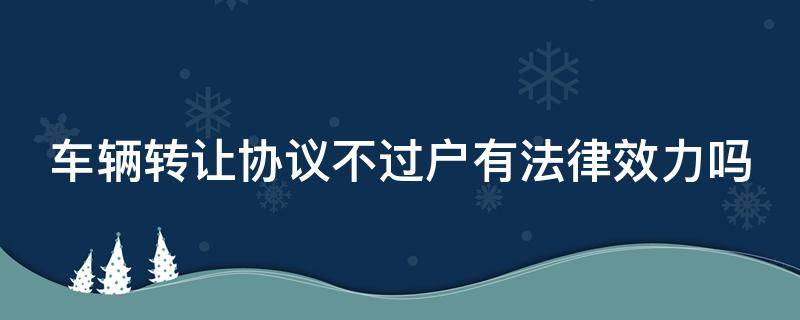 车辆转让协议不过户有法律效力吗（车辆转让协议不过户有没有法律效力）