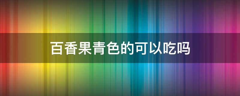 百香果青色的可以吃吗（青的百香果能不能吃）