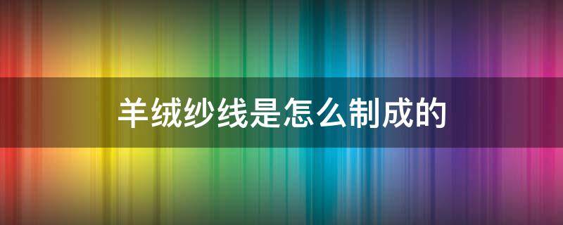 羊绒纱线是怎么制成的 羊绒如何纺线